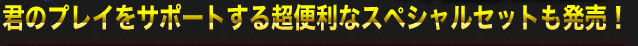 君のプレイをサポートする超便利なスペシャルセットも発売！