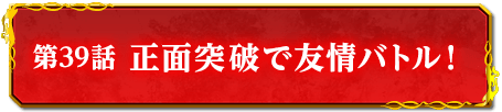第39話　正面突破で友情バトル！