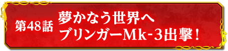 第48話　夢かなう世界へ　ブリンガーMk-3出撃！