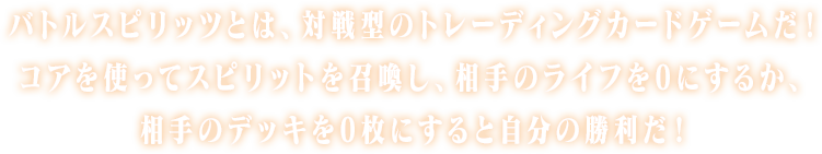 バトルスピリッツとは、対戦型のトレーディングカードゲームだ！コアを使ってスピリットを召喚し、相手のライフを０にするか、相手のデッキを０枚にすると自分の勝利だ！