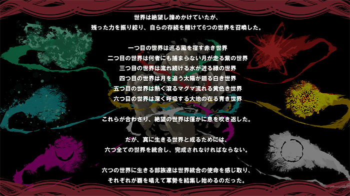 世界は絶望し諦めかけていたが、残った力を振り絞り、自らの生存を賭けて6つの世界を召還した。一つ目の世界は巡る風を宿す赤き世界、二つ目の世界は何物にも捕まらない月が走る紫の世界、三つ目の世界は流れ続ける水が进る緑の世界、四つ目の世界は月を追う太陽が廻る白き世界、五つ目の世界は熱く滾るマグマ流れる黄色き世界、六つ目の世界は深く呼吸する大地の在る青き世界。これらが合わさり、絶望の世界は僅かに息を吹き返した。だが、真に生きる世界と成るためには、六つすべての世界を統合し、完成させなければならない。六つの世界に生きる部族達は世界統合の使命を感じ取り、それぞれが覇を唱えて軍政を結集し始めるのだった。