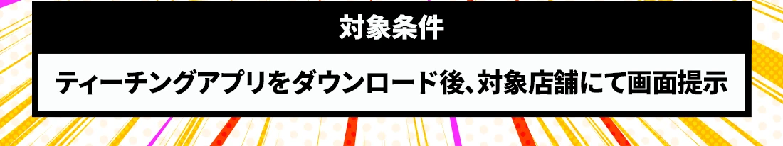 対象条件：ティーチングアプリをダウンロード後、対象店舗にて画面提示