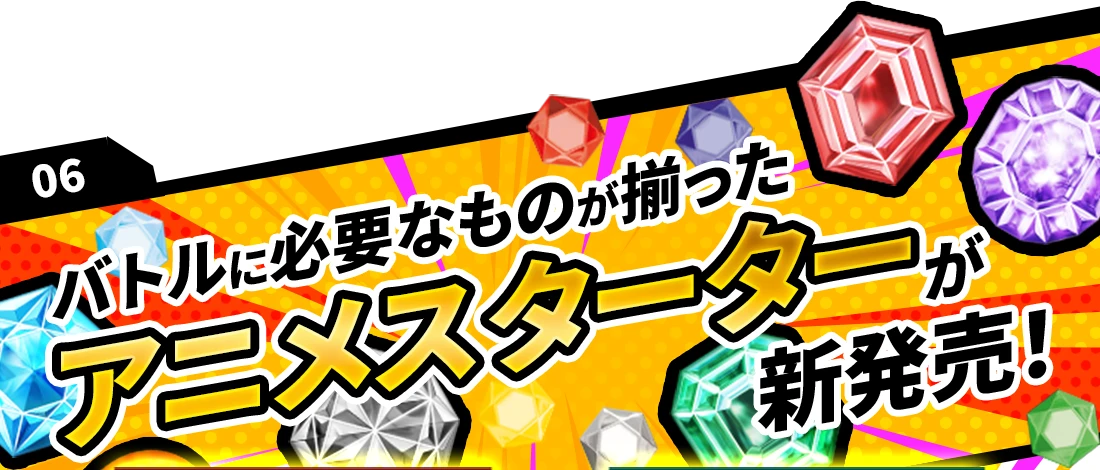 06 バトルに必要なものが揃ったアニメスターターが新発売！