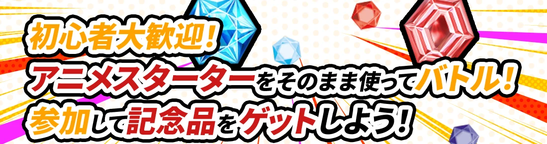 初心者大歓迎！アニメスターターをそのまま使ってバトル！参加して記念品をゲットしよう！