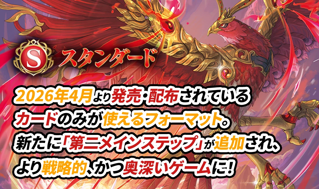 スタンダード 2026年4月より発売・配布されているカードのみが使えるフォーマット。新たに「第二メインステップ」が追加され、より戦略的、かつ奥深いゲームに！
