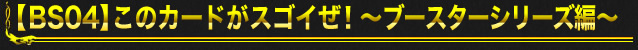 【BS04】このカードがスゴイぜ！～ブースターシリーズ編～