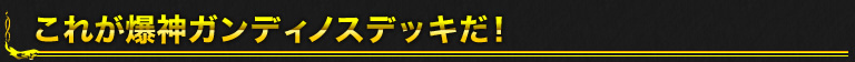 これが爆神ガンディノスデッキだ！