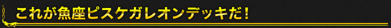 これが魚座ピスケガレオンデッキだ！