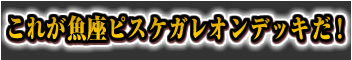 これが魚座ピスケガレオンデッキだ！